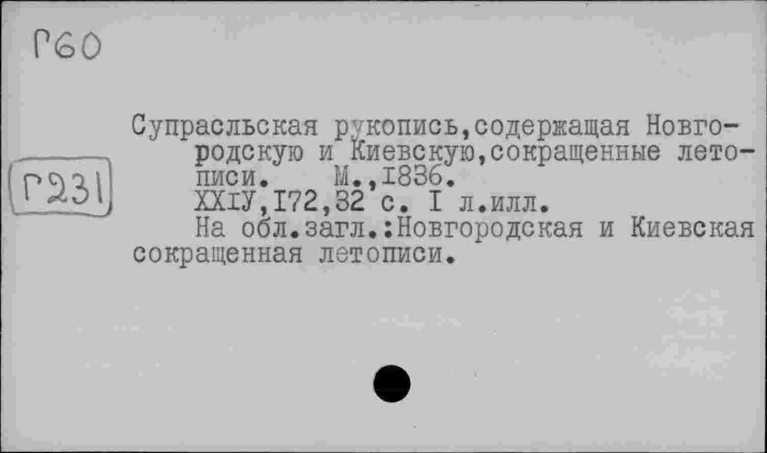 ﻿Р60
(газі I——
Супрасльская рукопись»содержащая Новгородскую и Киевскую,сокращенные летописи. М.,1836.
ХХІУ,172,32 с. I л.илл.
На обл.загл.:Новгородская и Киевская сокращенная летописи.